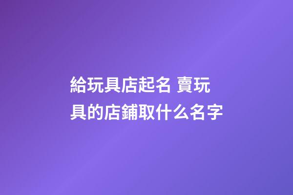 給玩具店起名 賣玩具的店鋪取什么名字-第1張-店鋪起名-玄機(jī)派